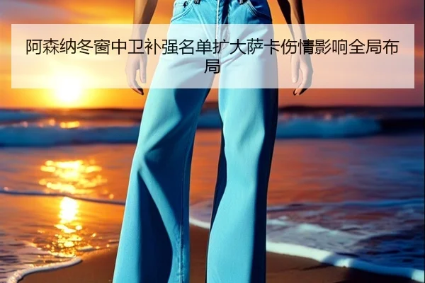阿森纳冬窗中卫补强名单扩大萨卡伤情影响全局布局